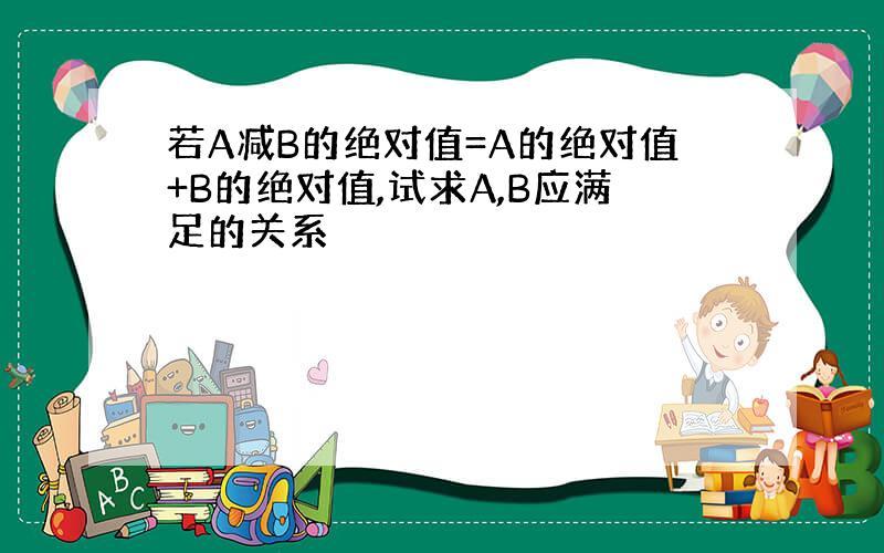 若A减B的绝对值=A的绝对值+B的绝对值,试求A,B应满足的关系