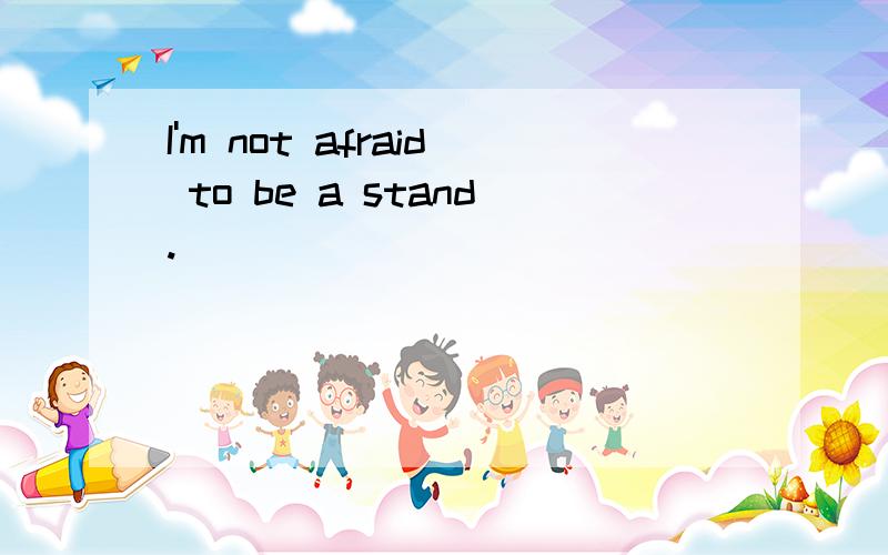 I'm not afraid to be a stand.