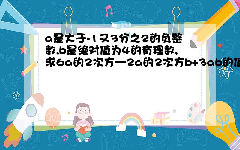 a是大于-1又3分之2的负整数,b是绝对值为4的有理数,求6a的2次方—2a的2次方b+3ab的值.