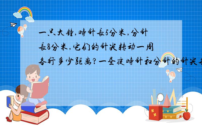 一只大钟,时针长5分米,分针长8分米,它们的针尖转动一周各行多少距离?一昼夜时针和分针的针尖各转过多少长度?