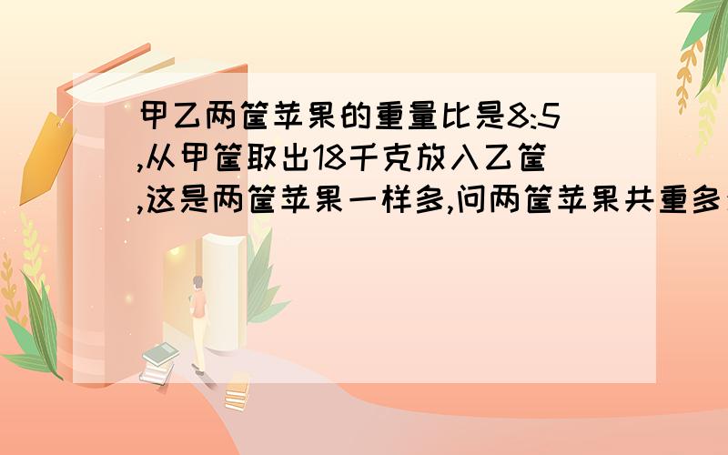 甲乙两筐苹果的重量比是8:5,从甲筐取出18千克放入乙筐,这是两筐苹果一样多,问两筐苹果共重多少千克?