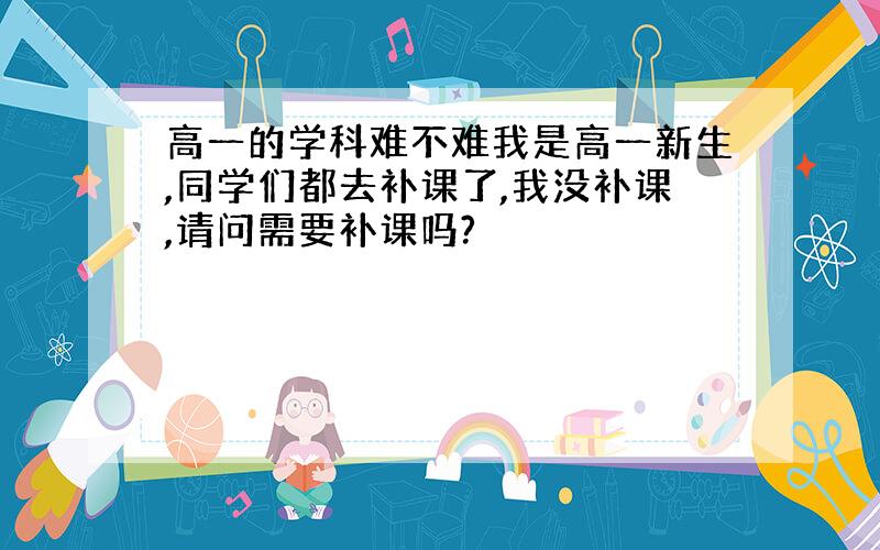 高一的学科难不难我是高一新生,同学们都去补课了,我没补课,请问需要补课吗?