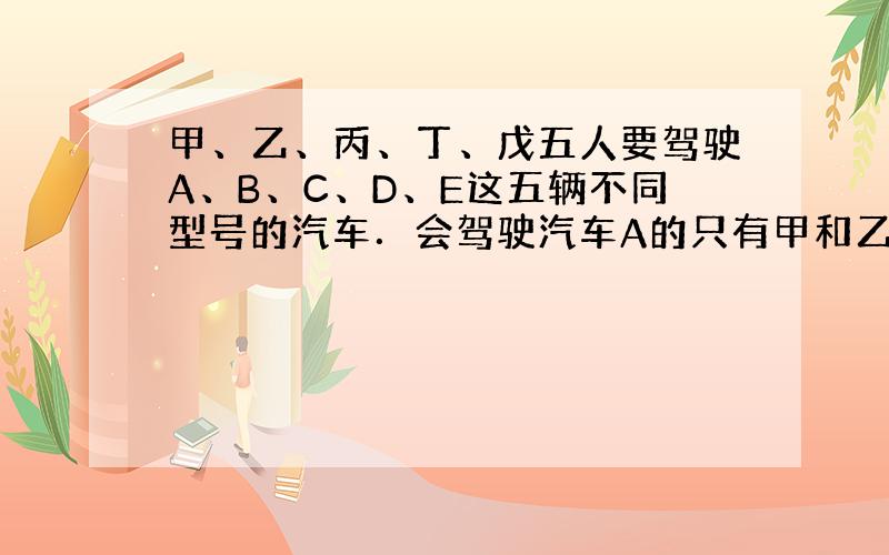 甲、乙、丙、丁、戊五人要驾驶A、B、C、D、E这五辆不同型号的汽车．会驾驶汽车A的只有甲和乙，汽车E必须由甲、乙、丙三人