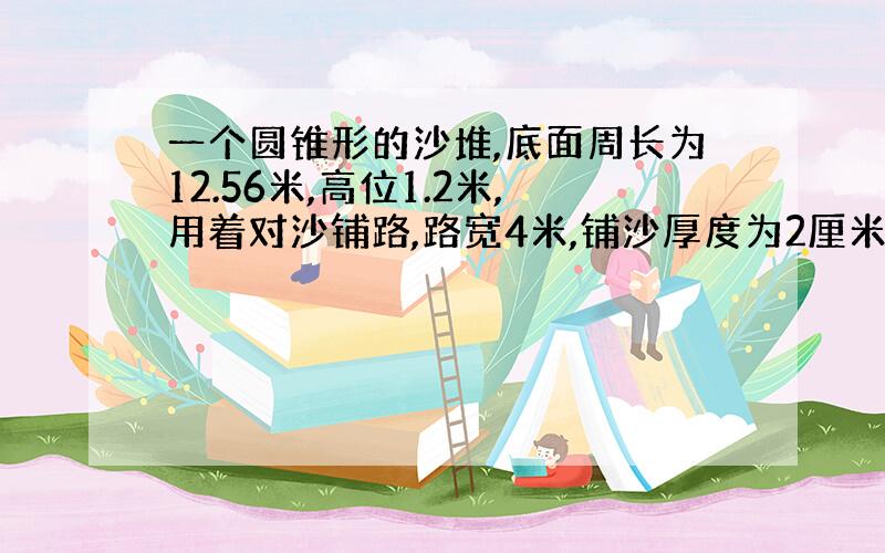 一个圆锥形的沙堆,底面周长为12.56米,高位1.2米,用着对沙铺路,路宽4米,铺沙厚度为2厘米,能谱多少米