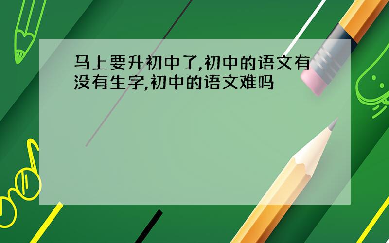 马上要升初中了,初中的语文有没有生字,初中的语文难吗