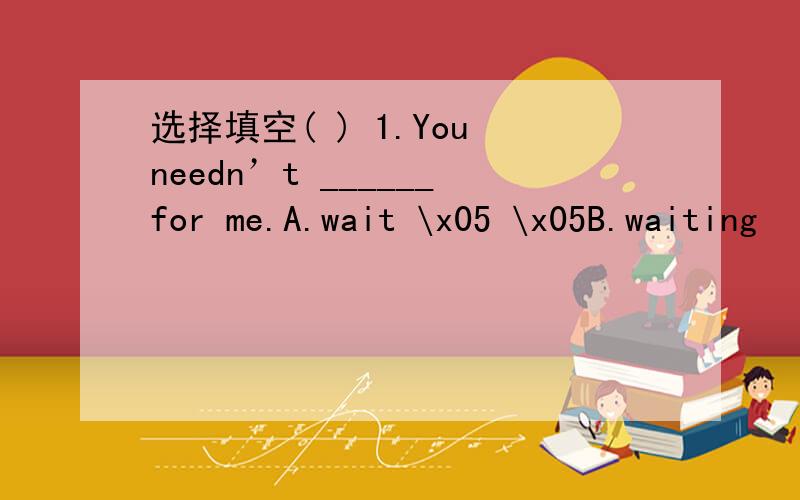 选择填空( ) 1.You needn’t ______for me.A.wait \x05 \x05B.waiting