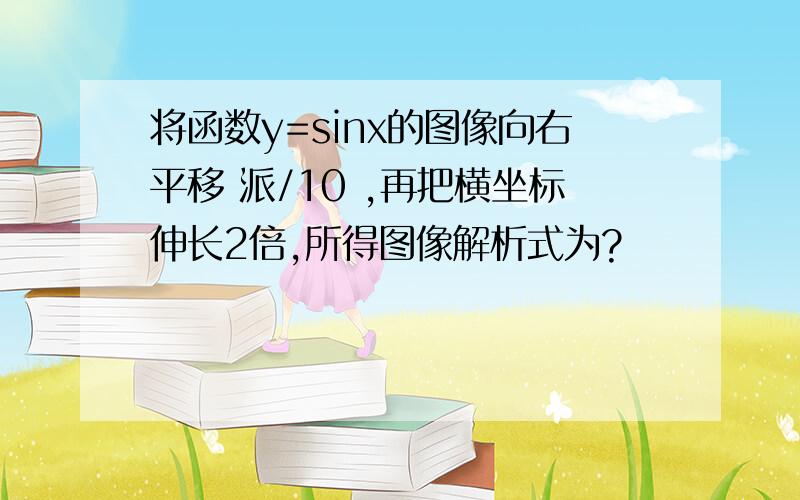 将函数y=sinx的图像向右平移 派/10 ,再把横坐标伸长2倍,所得图像解析式为?