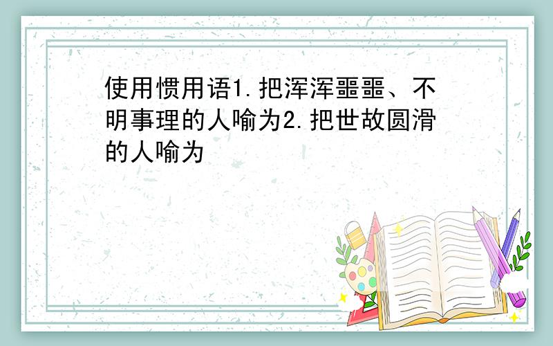 使用惯用语1.把浑浑噩噩、不明事理的人喻为2.把世故圆滑的人喻为