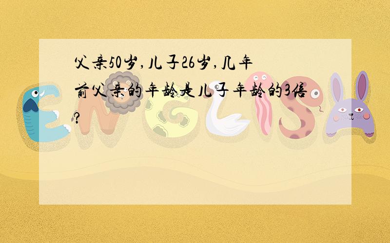 父亲50岁,儿子26岁,几年前父亲的年龄是儿子年龄的3倍?