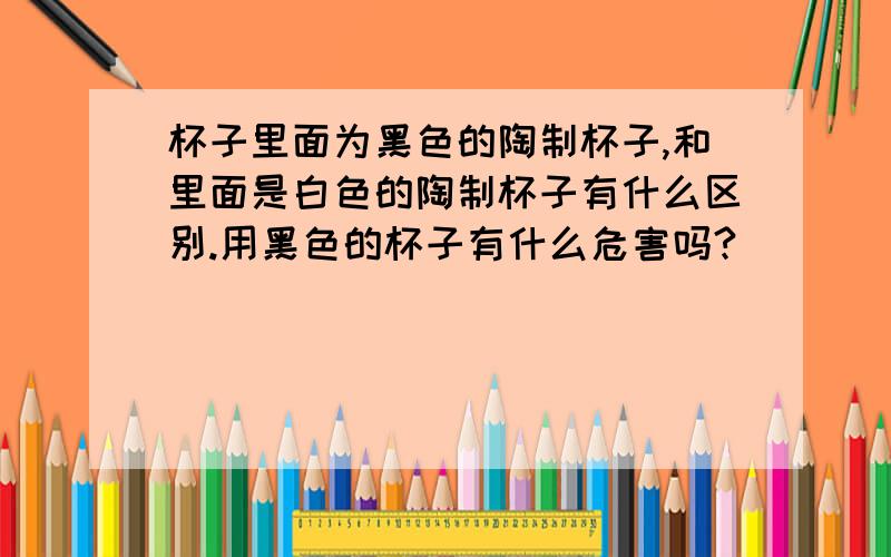 杯子里面为黑色的陶制杯子,和里面是白色的陶制杯子有什么区别.用黑色的杯子有什么危害吗?