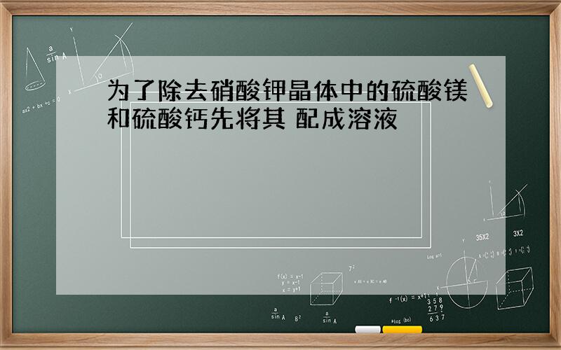 为了除去硝酸钾晶体中的硫酸镁和硫酸钙先将其 配成溶液