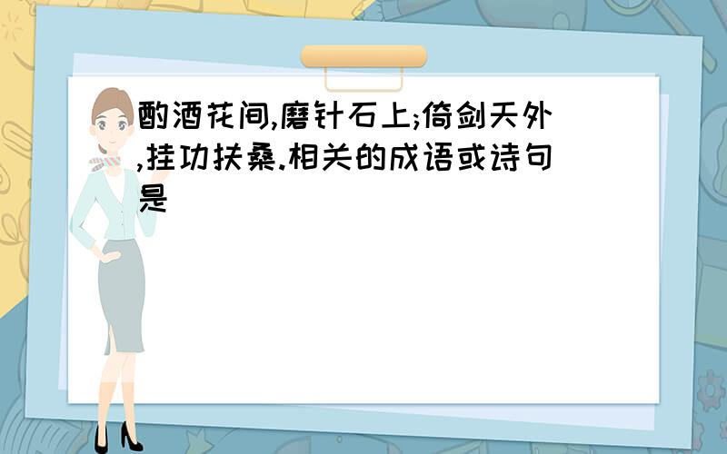 酌酒花间,磨针石上;倚剑天外,挂功扶桑.相关的成语或诗句是