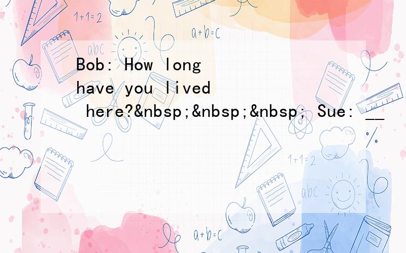 Bob: How long have you lived here?    Sue: __