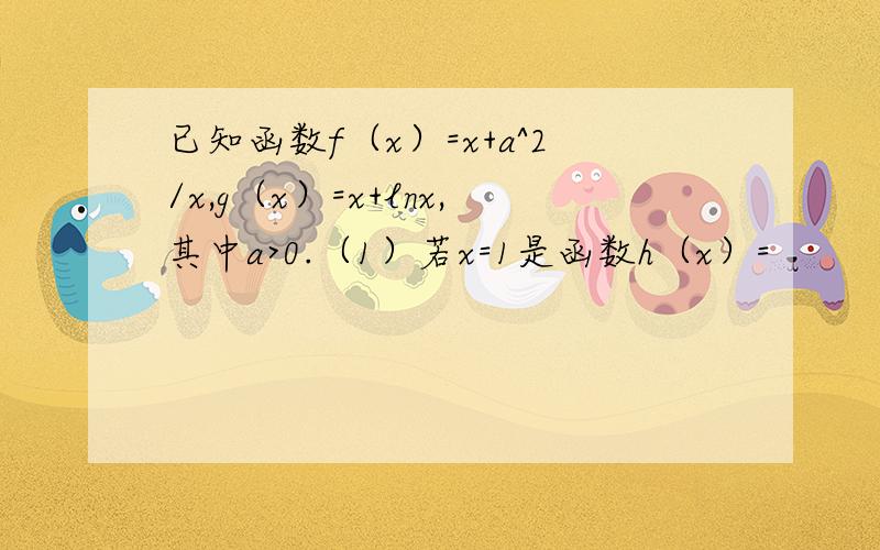 已知函数f（x）=x+a^2/x,g（x）=x+lnx,其中a>0.（1）若x=1是函数h（x）=