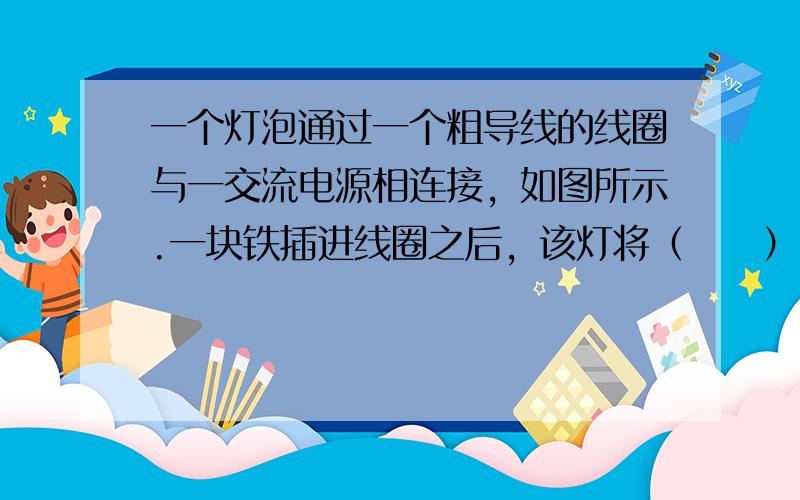 一个灯泡通过一个粗导线的线圈与一交流电源相连接，如图所示.一块铁插进线圈之后，该灯将（　　）