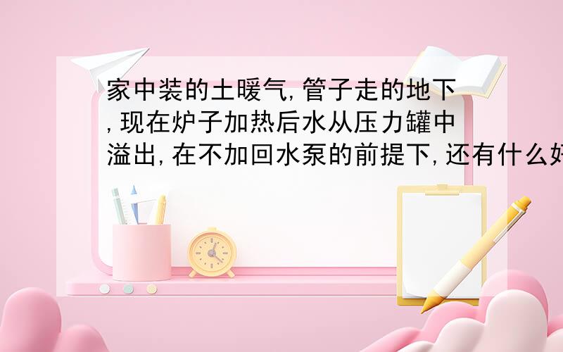 家中装的土暖气,管子走的地下,现在炉子加热后水从压力罐中溢出,在不加回水泵的前提下,还有什么好办法