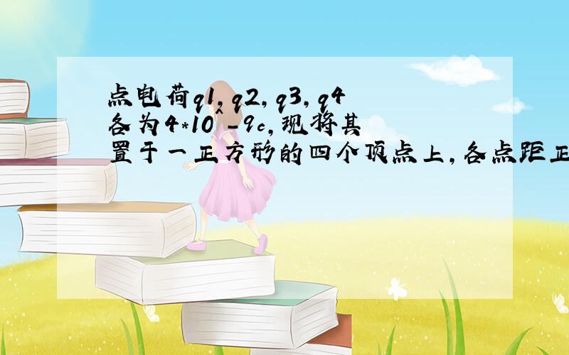 点电荷q1,q2,q3,q4各为4*10^-9c,现将其置于一正方形的四个顶点上,各点距正方形中心O点均为0.05m.