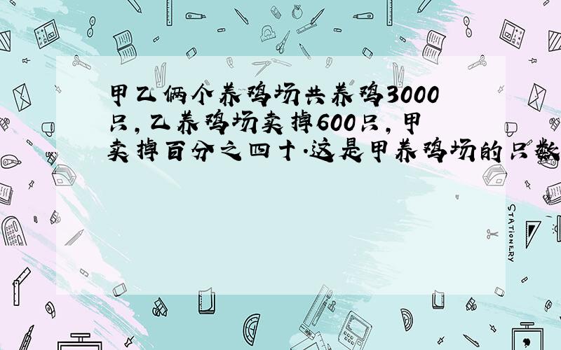 甲乙俩个养鸡场共养鸡3000只,乙养鸡场卖掉600只,甲卖掉百分之四十.这是甲养鸡场的只数是乙养鸡场的3倍.