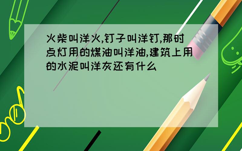 火柴叫洋火,钉子叫洋钉,那时点灯用的煤油叫洋油,建筑上用的水泥叫洋灰还有什么