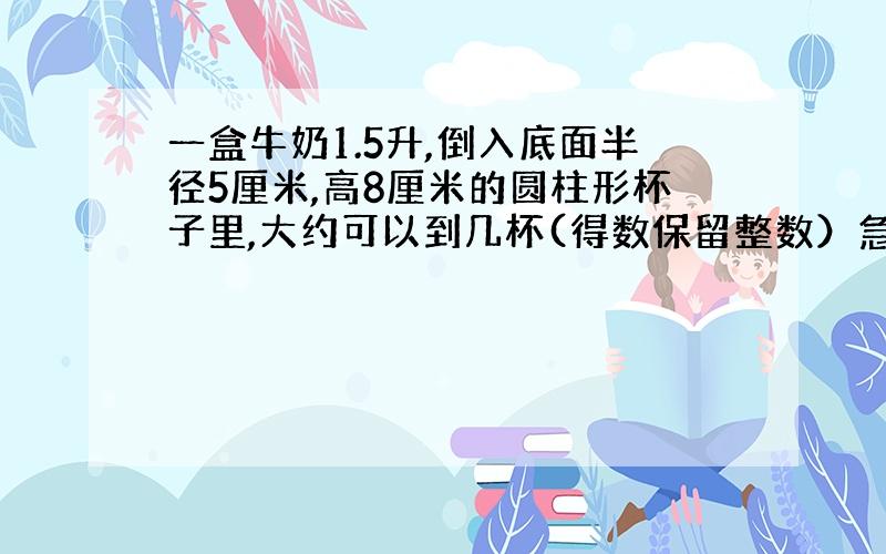 一盒牛奶1.5升,倒入底面半径5厘米,高8厘米的圆柱形杯子里,大约可以到几杯(得数保留整数）急!