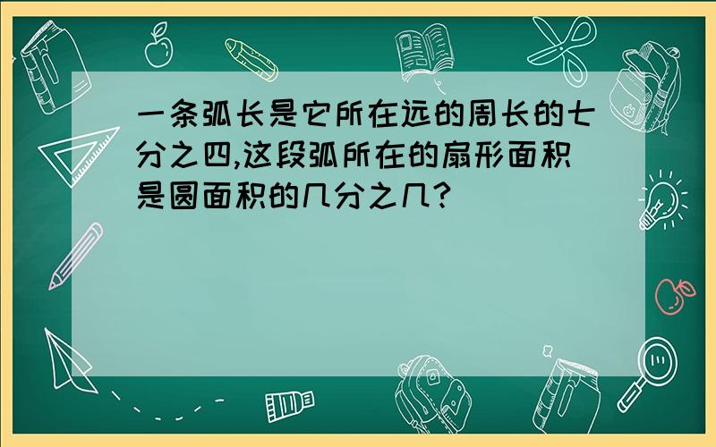 一条弧长是它所在远的周长的七分之四,这段弧所在的扇形面积是圆面积的几分之几?