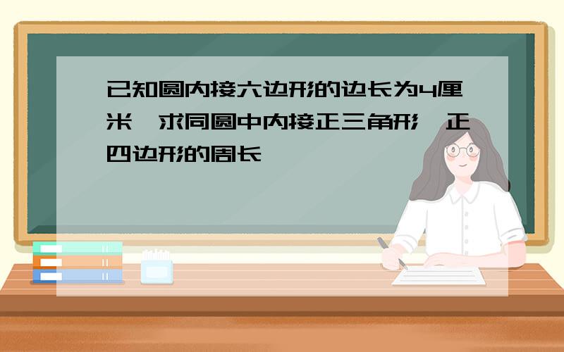 已知圆内接六边形的边长为4厘米,求同圆中内接正三角形,正四边形的周长