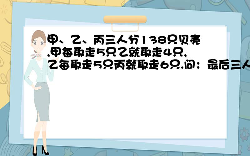 甲、乙、丙三人分138只贝壳,甲每取走5只乙就取走4只,乙每取走5只丙就取走6只.问：最后三人各分到多少只贝壳?