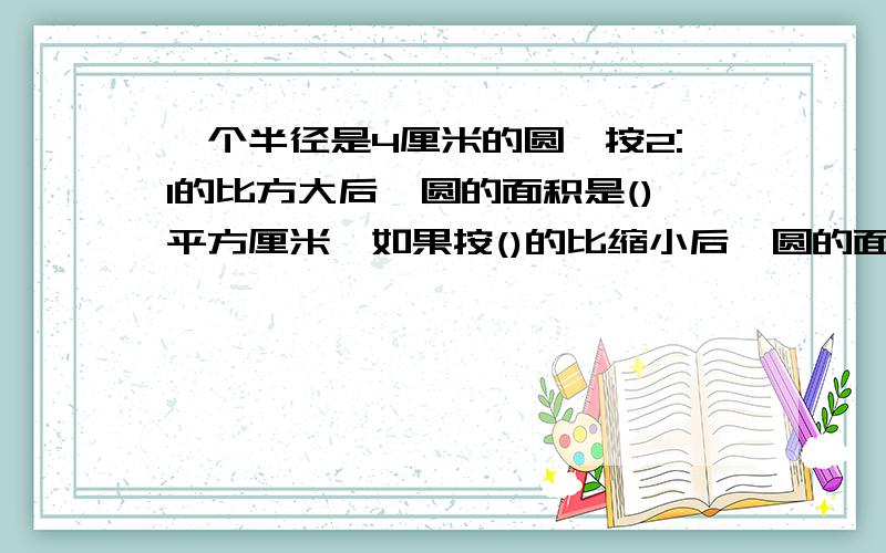 一个半径是4厘米的圆,按2:1的比方大后,圆的面积是()平方厘米,如果按()的比缩小后,圆的面积是3.14平方厘米