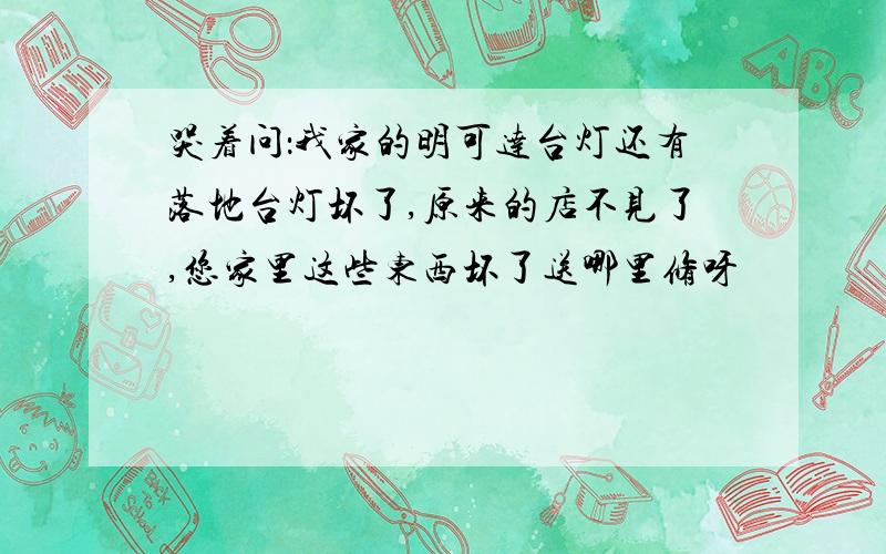 哭着问：我家的明可达台灯还有落地台灯坏了,原来的店不见了,您家里这些东西坏了送哪里修呀