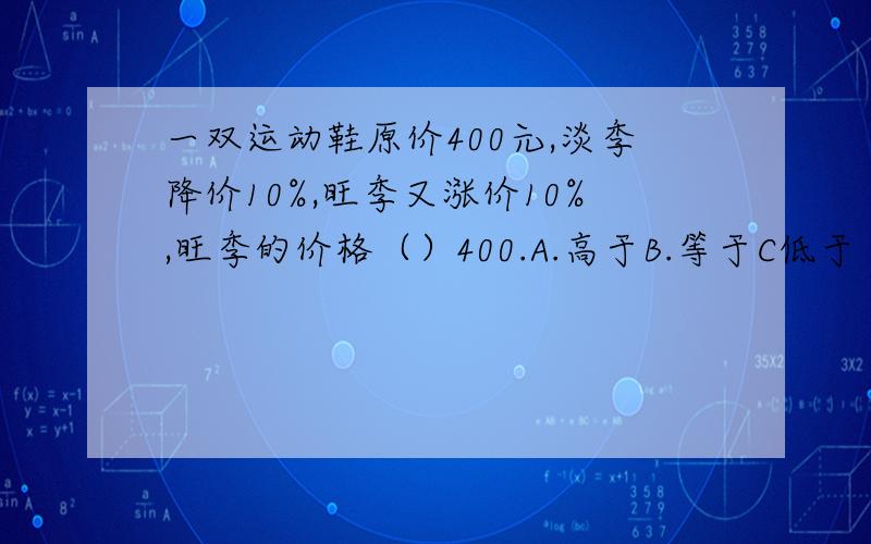 一双运动鞋原价400元,淡季降价10%,旺季又涨价10%,旺季的价格（）400.A.高于B.等于C低于