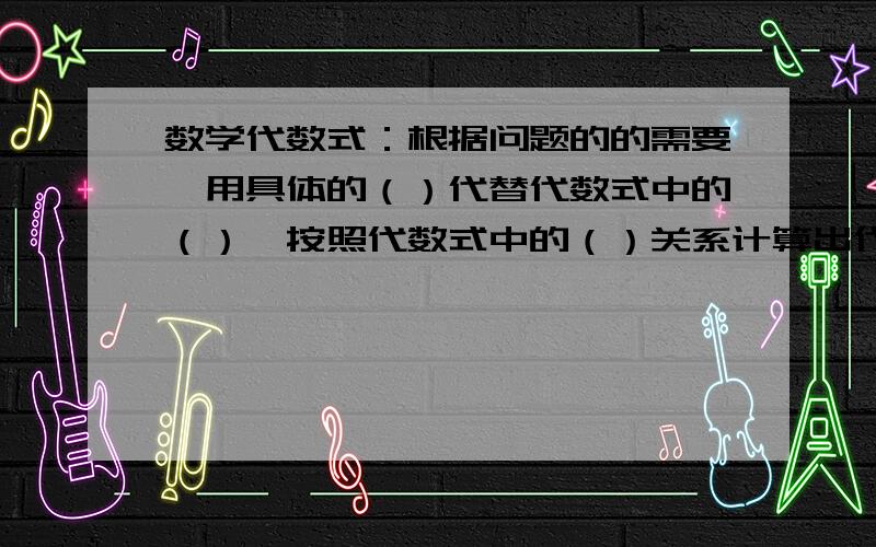 数学代数式：根据问题的的需要,用具体的（）代替代数式中的（）,按照代数式中的（）关系计算出代数式的值