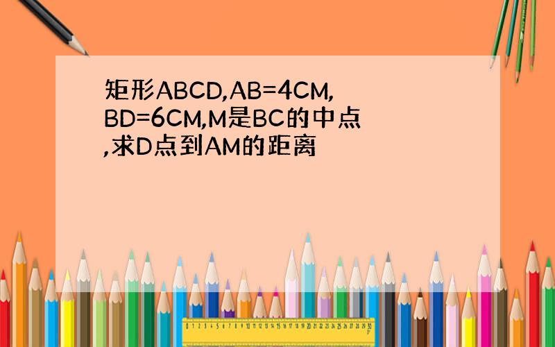 矩形ABCD,AB=4CM,BD=6CM,M是BC的中点,求D点到AM的距离