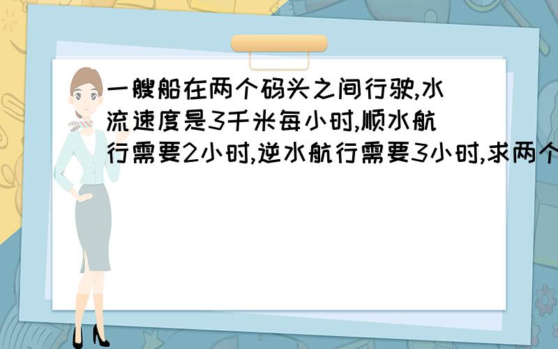 一艘船在两个码头之间行驶,水流速度是3千米每小时,顺水航行需要2小时,逆水航行需要3小时,求两个码头的