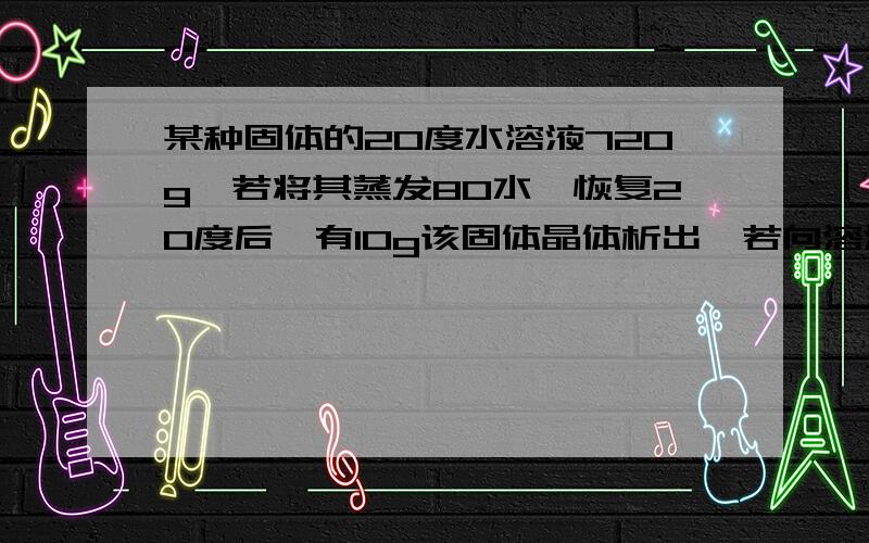 某种固体的20度水溶液720g,若将其蒸发80水,恢复20度后,有10g该固体晶体析出,若向溶液中加60g该固体,充分溶