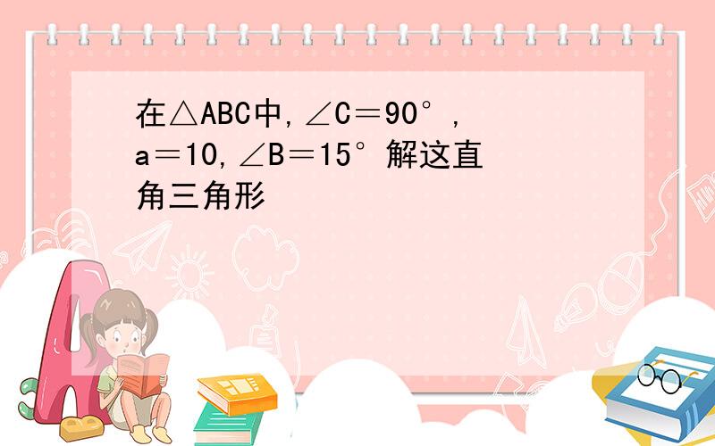 在△ABC中,∠C＝90°,a＝10,∠B＝15°解这直角三角形