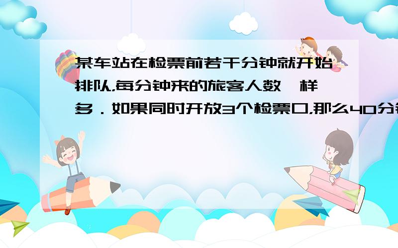 某车站在检票前若干分钟就开始排队，每分钟来的旅客人数一样多．如果同时开放3个检票口，那么40分钟检票口前的队伍恰好消失；