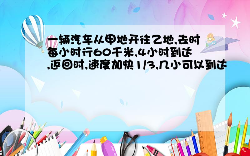 一辆汽车从甲地开往乙地,去时每小时行60千米,4小时到达,返回时,速度加快1/3,几小可以到达