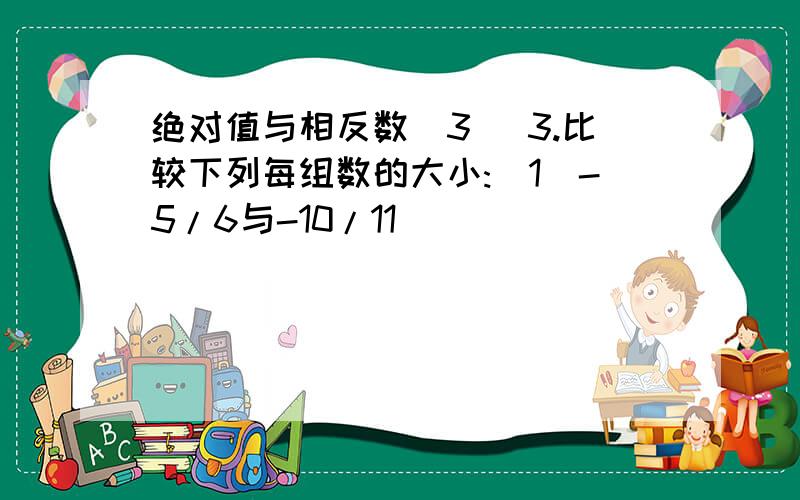 绝对值与相反数(3) 3.比较下列每组数的大小:(1)-5/6与-10/11