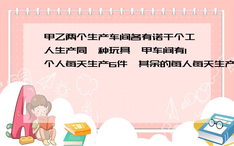 甲乙两个生产车间各有诺干个工人生产同一种玩具,甲车间有1个人每天生产6件,其余的每人每天生产11件,乙车间有一人每天生产