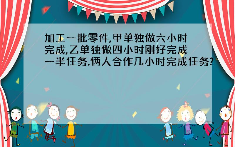 加工一批零件,甲单独做六小时完成,乙单独做四小时刚好完成一半任务.俩人合作几小时完成任务?