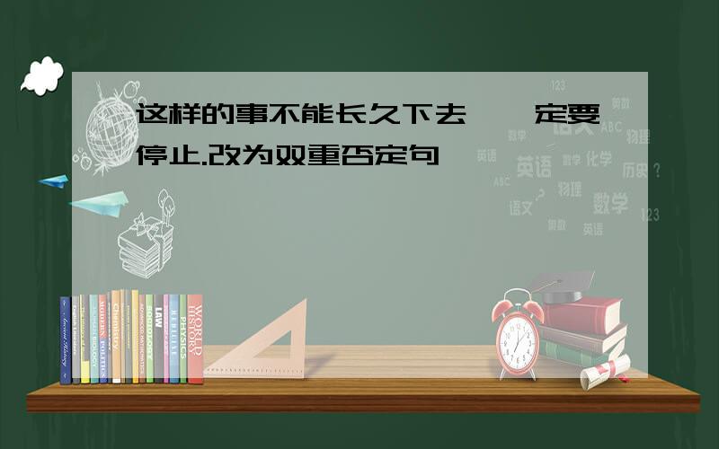 这样的事不能长久下去,一定要停止.改为双重否定句