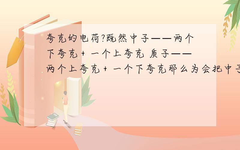 夸克的电荷?既然中子——两个下夸克＋一个上夸克 质子——两个上夸克＋一个下夸克那么为会把中子不带电,质子带正电?