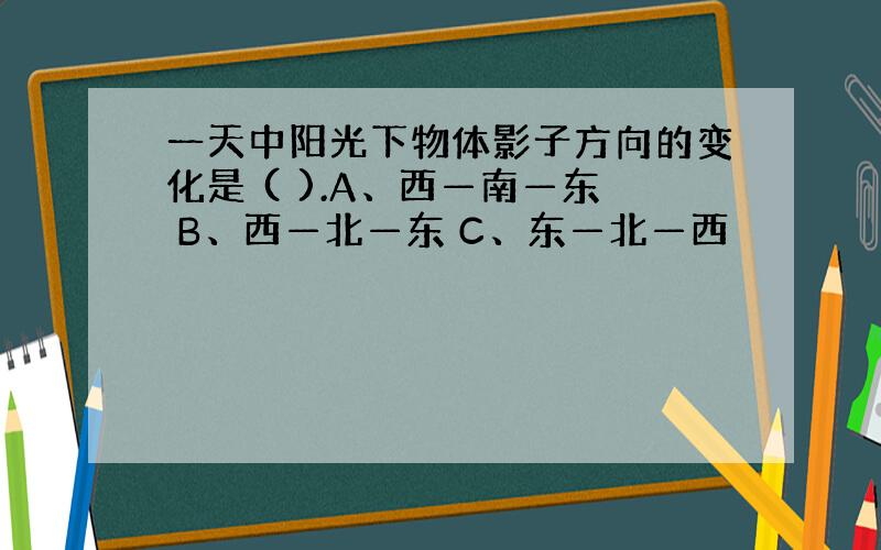 一天中阳光下物体影子方向的变化是 ( ).A、西—南—东 B、西—北—东 C、东—北—西