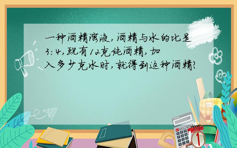 一种酒精溶液,酒精与水的比是3：4,现有12克纯酒精,加入多少克水时,就得到这种酒精?