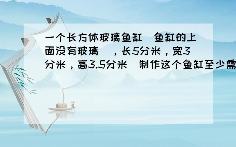 一个长方体玻璃鱼缸（鱼缸的上面没有玻璃），长5分米，宽3分米，高3.5分米．制作这个鱼缸至少需要______平方分米的玻