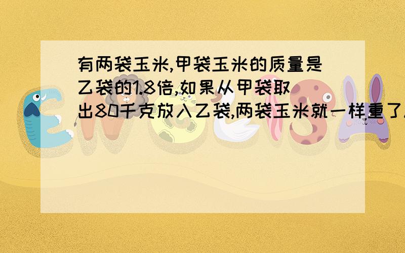 有两袋玉米,甲袋玉米的质量是乙袋的1.8倍,如果从甲袋取出80千克放入乙袋,两袋玉米就一样重了.原来两袋玉米各有多少千克