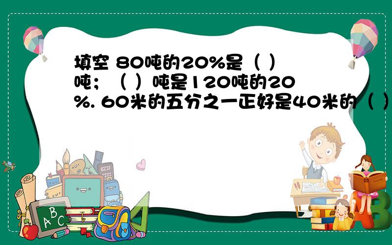 填空 80吨的20%是（ ）吨；（ ）吨是120吨的20%. 60米的五分之一正好是40米的（ ）%