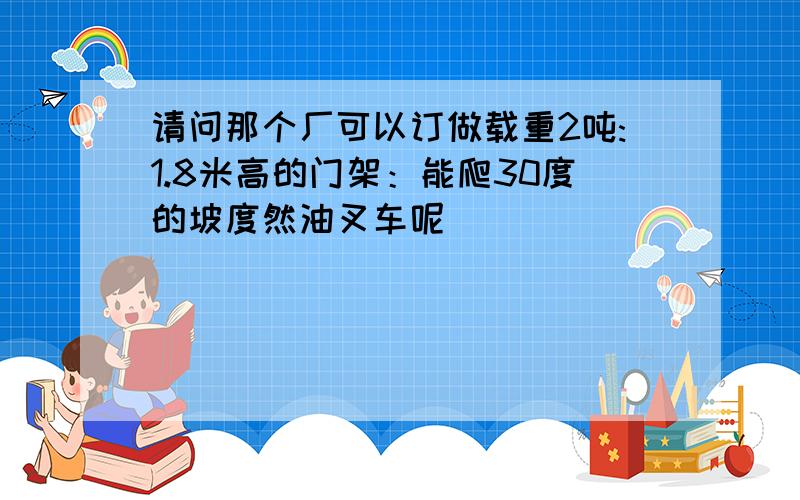 请问那个厂可以订做载重2吨:1.8米高的门架：能爬30度的坡度然油叉车呢