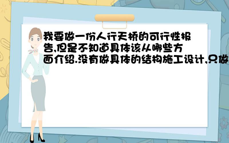 我要做一份人行天桥的可行性报告,但是不知道具体该从哪些方面介绍.没有做具体的结构施工设计,只做了外形的设计.