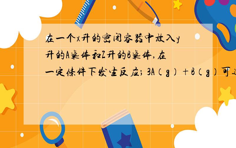 在一个x升的密闭容器中放入y升的A气体和Z升的B气体,在一定条件下发生反应； 3A（g）+B（g）可逆反应nC（g